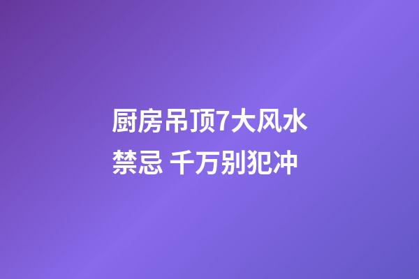 厨房吊顶7大风水禁忌 千万别犯冲